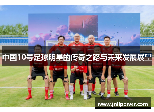 中国10号足球明星的传奇之路与未来发展展望