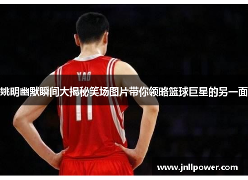姚明幽默瞬间大揭秘笑场图片带你领略篮球巨星的另一面